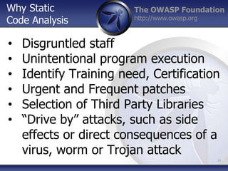 The OWASP Foundation
http://www.owasp.org
• Disgruntled staff
• Unintentional program execution
• Identify Training need, Certification
• Urgent and Frequent patches
• Selection of Third Party Libraries
• “Drive by” attacks, such as side
effects or direct consequences of a
virus, worm or Trojan attack
34
Why Static
Code Analysis
 