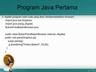 Program Java Pertama
2. Applet (program byte code yang akan diinterprestasikan browser)
import java.awt.Graphics;
import java.swing.JApplet;
BukanPutraBatamBrowser.java
public class BukanPutraBatamBrowser extends JApplet{
public void paint(Graphics g){
super.paint(g);
g.drawString("Putera Batam!", 25,25);
}
}
 