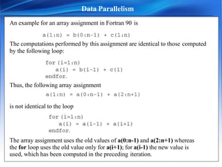 An example for an array assignment in Fortran 90 is
The computations performed by this assignment are identical to those computed
by the following loop:
Thus, the following array assignment
is not identical to the loop
The array assignment uses the old values of a(0:n-1) and a(2:n+1) whereas
the for loop uses the old value only for a(i+1); for a(i-1) the new value is
used, which has been computed in the preceding iteration.
Data Parallelism
 