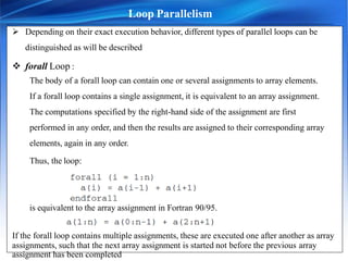  Depending on their exact execution behavior, different types of parallel loops can be
distinguished as will be described
 forall Loop :
The body of a forall loop can contain one or several assignments to array elements.
If a forall loop contains a single assignment, it is equivalent to an array assignment.
The computations specified by the right-hand side of the assignment are first
performed in any order, and then the results are assigned to their corresponding array
elements, again in any order.
Thus, the loop:
is equivalent to the array assignment in Fortran 90/95.
If the forall loop contains multiple assignments, these are executed one after another as array
assignments, such that the next array assignment is started not before the previous array
Loop Parallelism
assignment has been completed.
 
