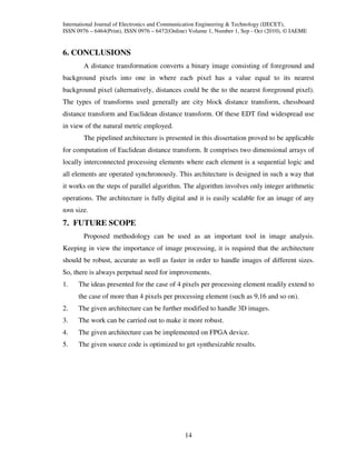 International Journal of Electronics and Communication Engineering & Technology (IJECET),
ISSN 0976 – 6464(Print), ISSN 0976 – 6472(Online) Volume 1, Number 1, Sep - Oct (2010), © IAEME


6. CONCLUSIONS
        A distance transformation converts a binary image consisting of foreground and
background pixels into one in where each pixel has a value equal to its nearest
background pixel (alternatively, distances could be the to the nearest foreground pixel).
The types of transforms used generally are city block distance transform, chessboard
distance transform and Euclidean distance transform. Of these EDT find widespread use
in view of the natural metric employed.
        The pipelined architecture is presented in this dissertation proved to be applicable
for computation of Euclidean distance transform. It comprises two dimensional arrays of
locally interconnected processing elements where each element is a sequential logic and
all elements are operated synchronously. This architecture is designed in such a way that
it works on the steps of parallel algorithm. The algorithm involves only integer arithmetic
operations. The architecture is fully digital and it is easily scalable for an image of any
n×n size.
7. FUTURE SCOPE
        Proposed methodology can be used as an important tool in image analysis.
Keeping in view the importance of image processing, it is required that the architecture
should be robust, accurate as well as faster in order to handle images of different sizes.
So, there is always perpetual need for improvements.
1.    The ideas presented for the case of 4 pixels per processing element readily extend to
      the case of more than 4 pixels per processing element (such as 9,16 and so on).
2.    The given architecture can be further modified to handle 3D images.
3.    The work can be carried out to make it more robust.
4.    The given architecture can be implemented on FPGA device.
5.    The given source code is optimized to get synthesizable results.




                                               14
 