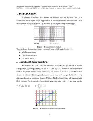 International Journal of Electronics and Communication Engineering & Technology (IJECET),
ISSN 0976 – 6464(Print), ISSN 0976 – 6472(Online) Volume 1, Number 1, Sep - Oct (2010), © IAEME


1. INTRODUCTION
        A distance transform, also known as distance map or distance field, is a
representation of a digital image. Applications of distance transform are numerous. These
include shape analysis of objects [2], machine vision [3] and image matching [4].




                             Figure 1 distance transformation
Three different distance metrics are commonly used which are following [1]:
    •   Manhattan distance
    •   Chessboard distance
    •   Euclidean distance
A. Manhattan Distance Transform
        The Distance between two points measured along axes at right angles. In a plane
with p1 at (x1, y1) and p2 at (x2, y2), it is |x1 - x2| + |y1 - y2|. Manhattan distance is often
used in integrated circuits where wires only run parallel to the x or y axis Manhattan
distance is often used in integrated circuits where wires only run parallel to the x or y
axis. Also known as rectilinear distance, Minkowski's L1 distance, taxi cab metric, or city
block distance. The formula for this distance between a point x= (x1, x2, etc.) and a point
                                 n
y= (y1, y2, etc.) is       d = ∑ xi − yi
                                i =1




                         Figure 2 Manhattan distance transformation


                                                2
 