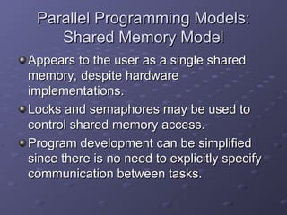 Parallel Programming Models:
Parallel Programming Models:
Shared Memory Model
Shared Memory Model
Appears to the user as a single shared
Appears to the user as a single shared
memory, despite hardware
memory, despite hardware
implementations.
implementations.
Locks and semaphores may be used to
Locks and semaphores may be used to
control shared memory access.
control shared memory access.
Program development can be simplified
Program development can be simplified
since there is no need to explicitly specify
since there is no need to explicitly specify
communication between tasks.
communication between tasks.
 