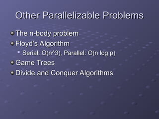 Other Parallelizable Problems
Other Parallelizable Problems
The n-body problem
The n-body problem
Floyd’s Algorithm
Floyd’s Algorithm

Serial: O(n^3), Parallel: O(n log p)
Serial: O(n^3), Parallel: O(n log p)
Game Trees
Game Trees
Divide and Conquer Algorithms
Divide and Conquer Algorithms
 