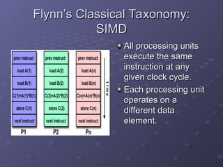 Flynn’s Classical Taxonomy:
Flynn’s Classical Taxonomy:
SIMD
SIMD
All processing units
All processing units
execute the same
execute the same
instruction at any
instruction at any
given clock cycle.
given clock cycle.
Each processing unit
Each processing unit
operates on a
operates on a
different data
different data
element.
element.
 