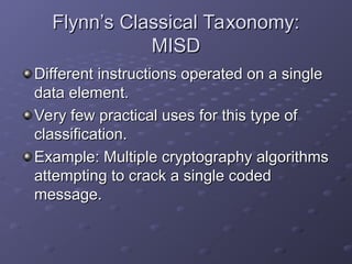 Flynn’s Classical Taxonomy:
Flynn’s Classical Taxonomy:
MISD
MISD
Different instructions operated on a single
Different instructions operated on a single
data element.
data element.
Very few practical uses for this type of
Very few practical uses for this type of
classification.
classification.
Example: Multiple cryptography algorithms
Example: Multiple cryptography algorithms
attempting to crack a single coded
attempting to crack a single coded
message.
message.
 
