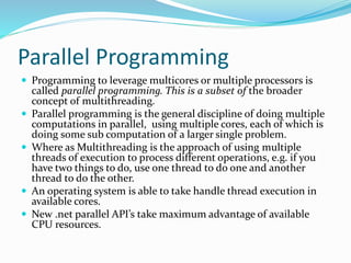 Parallel Programming
 Programming to leverage multicores or multiple processors is
called parallel programming. This is a subset of the broader
concept of multithreading.
 Parallel programming is the general discipline of doing multiple
computations in parallel, using multiple cores, each of which is
doing some sub computation of a larger single problem.
 Where as Multithreading is the approach of using multiple
threads of execution to process different operations, e.g. if you
have two things to do, use one thread to do one and another
thread to do the other.
 An operating system is able to take handle thread execution in
available cores.
 New .net parallel API’s take maximum advantage of available
CPU resources.
 