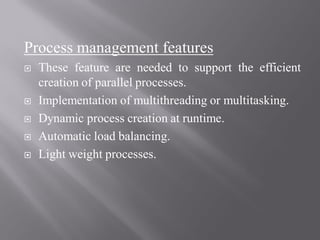 Process management features
 These feature are needed to support the efficient
creation of parallel processes.
 Implementation of multithreading or multitasking.
 Dynamic process creation at runtime.
 Automatic load balancing.
 Light weight processes.
 