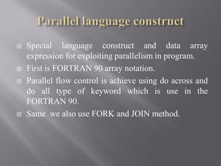  Special language construct and data array
expression for exploiting parallelism in program.
 First is FORTRAN 90 array notation.
 Parallel flow control is achieve using do across and
do all type of keyword which is use in the
FORTRAN 90.
 Same we also use FORK and JOIN method.
 
