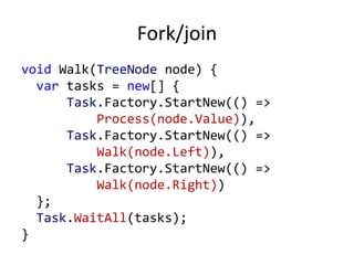 Fork/join
void Walk(TreeNode node) {
  var tasks = new[] {
      Task.Factory.StartNew(() =>
          Process(node.Value)),
      Task.Factory.StartNew(() =>
          Walk(node.Left)),
      Task.Factory.StartNew(() =>
          Walk(node.Right))
  };
  Task.WaitAll(tasks);
}
 