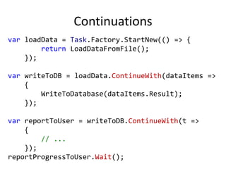 Continuations
var loadData = Task.Factory.StartNew(() => {
        return LoadDataFromFile();
    });

var writeToDB = loadData.ContinueWith(dataItems =>
    {
        WriteToDatabase(dataItems.Result);
    });

var reportToUser = writeToDB.ContinueWith(t =>
    {
        // ...
    });
reportProgressToUser.Wait();
 
