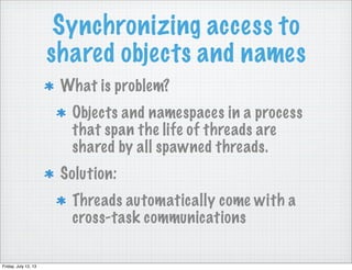 Synchronizing access to
shared objects and names
What is problem?
Objects and namespaces in a process
that span the life of threads are
shared by all spawned threads.
Solution:
Threads automatically come with a
cross-task communications
Friday, July 12, 13
 