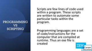 PROGRAMMING
VS
SCRIPTING
Scripts are few lines of code used
within a program. These scripts
are written to automate some
particular tasks within the
program.
Programming languages are a set
of code/instructions for the
computer that are compiled at
runtime. Thus an exe file is
created
 