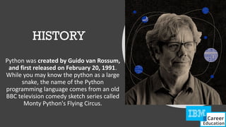 HISTORY
Python was created by Guido van Rossum,
and first released on February 20, 1991.
While you may know the python as a large
snake, the name of the Python
programming language comes from an old
BBC television comedy sketch series called
Monty Python's Flying Circus.
 