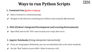 Ways to run Python Scripts
1. Command Line [python script.py]
✔ Open a terminal or command prompt.
✔ Navigate to the directory containing your Python script using the cd command.
2. IDLE (Python's Integrated Development and Learning Environment):
✔ Open IDLE and use the "File" menu to open your script, then run it.
3. Jupyter Notebooks [Using interpreter interactively]
✔ If you are using Jupyter Notebooks, you can run individual cells or the entire notebook.
✔ Use the "Run" button or press Shift + Enter to execute a cell.
 