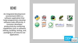 IDE
An integrated development
environment (IDE) is a
software application that
helps programmers develop
software code efficiently. It
increases developer
productivity by combining
capabilities such as software
editing, building, testing, and
packaging in an easy-to-use
application.
 