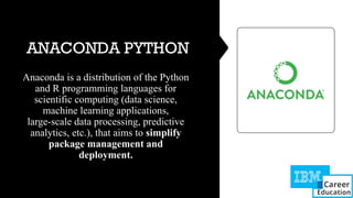 ANACONDA PYTHON
Anaconda is a distribution of the Python
and R programming languages for
scientific computing (data science,
machine learning applications,
large-scale data processing, predictive
analytics, etc.), that aims to simplify
package management and
deployment.
 