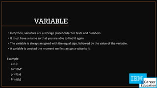 VARIABLE
• In Python, variables are a storage placeholder for texts and numbers.
• It must have a name so that you are able to find it again
• The variable is always assigned with the equal sign, followed by the value of the variable.
• A variable is created the moment we first assign a value to it.
Example:
a=10
b=“IBM”
print(a)
Print(b)
 