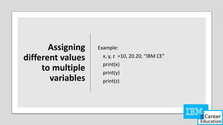 Assigning
different values
to multiple
variables
Example:
x, y, z =10, 20.20, “IBM CE”
print(x)
print(y)
print(z)
 