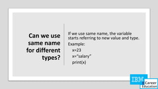 Can we use
same name
for different
types?
If we use same name, the variable
starts referring to new value and type.
Example:
x=23
x=“salary”
print(x)
 
