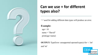 Can we use + for different
types also?
‘+’ used for adding different data types will produce an error.
Example:
age= 10
name = "David"
print(age+name)
OUTPUT: TypeError: unsupported operand type(s) for +: 'int'
and 'str'
 
