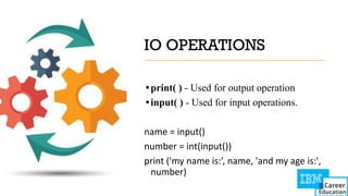IO OPERATIONS
•print( ) - Used for output operation
•input( ) - Used for input operations.
name = input()
number = int(input())
print ('my name is:’, name, 'and my age is:',
number)
 