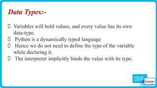 Data Types:-
Variables will hold values, and every value has its own
data-type.
Python is a dynamically typed language
Hence we do not need to define the type of the variable
while declaring it.
The interpreter implicitly binds the value with its type.
 
