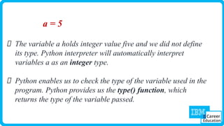 a = 5
The variable a holds integer value five and we did not define
its type. Python interpreter will automatically interpret
variables a as an integer type.
Python enables us to check the type of the variable used in the
program. Python provides us the type() function, which
returns the type of the variable passed.
 