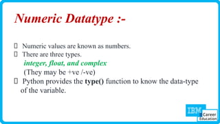 Numeric Datatype :-
Numeric values are known as numbers.
There are three types.
integer, float, and complex
(They may be +ve /-ve)
Python provides the type() function to know the data-type
of the variable.
 