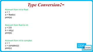 Type Conversion:-
#convert from int to float:
x = 1
a = float(x)
print(a)
#convert from float to int:
y = 2.8
b = int(y)
print(b)
#convert from int to complex:
z = 1
c = complex(z)
print(c)
 