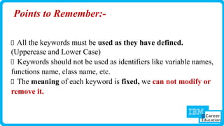 Points to Remember:-
All the keywords must be used as they have defined.
(Uppercase and Lower Case)
Keywords should not be used as identifiers like variable names,
functions name, class name, etc.
The meaning of each keyword is fixed, we can not modify or
remove it.
 