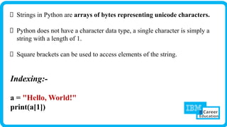 Strings in Python are arrays of bytes representing unicode characters.
Python does not have a character data type, a single character is simply a
string with a length of 1.
Square brackets can be used to access elements of the string.
Indexing:-
a = "Hello, World!"
print(a[1])
 