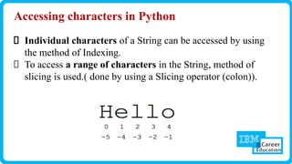 Accessing characters in Python
Individual characters of a String can be accessed by using
the method of Indexing.
To access a range of characters in the String, method of
slicing is used.( done by using a Slicing operator (colon)).
 