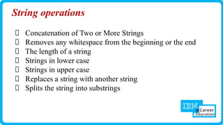 String operations
Concatenation of Two or More Strings
Removes any whitespace from the beginning or the end
The length of a string
Strings in lower case
Strings in upper case
Replaces a string with another string
Splits the string into substrings
 