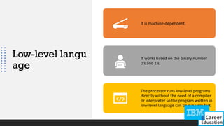 Low-level langu
age
It is machine-dependent.
It works based on the binary number
0’s and 1’s.
The processor runs low-level programs
directly without the need of a compiler
or interpreter so the program written in
low-level language can be run very fast.
 