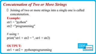 Concatenation of Two or More Strings
Joining of two or more strings into a single one is called
concatenation.
Example:
str1 = "python"
str2 ="programming"
# using +
print("str1 + str2 = ", str1 + str2)
OUTPUT:
str1 + str2 = pythonprogramming
 