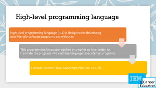 High-level programming language
High-level programming language (HLL) is designed for developing
user-friendly software programs and websites.
This programming language requires a compiler or interpreter to
translate the program into machine language (execute the program).
Example: Python, Java, JavaScript, PHP, C#, C++, etc.
 