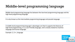 Middle-level programming language
Middle-level programming language lies between the low-level programming language and the
high-level programming language.
It is also known as the intermediate programming language and pseudo-language.
A middle-level programming language's advantages are that it supports the features of
high-level programming, it is a user-friendly language, and is closely related to machine
language and human language.
Example: C, C++, language
 