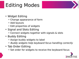 Editing Modes
• Widget Editing
• Change appearance of form
• Add layouts
• Edit properties of widgets
• Signal and Slots Editing
• Connect widgets together with signals & slots
• Buddy Editing
• Assign buddy widgets to label
• Buddy widgets help keyboard focus handling correctly
• Tab Order Editing
• Set order for widgets to receive the keyboard focus
 