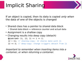 Implicit Sharing
If an object is copied, then its data is copied only when
the data of one of the objects is changed
• Shared class has a pointer to shared data block
• Shared data block = reference counter and actual data
• Assignment is a shallow copy
• Changing results into deep copy (detach)
QList<int> l1, l2; l1 << 1 << 2;
l2 = l1; // shallow-copy: l2 shares date with l1
l2 << 3; // deep-copy: change triggers detach from l1
Important to remember when inserting items into a
container, or when returning a container.
 