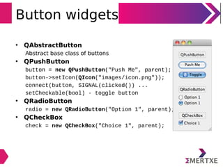 Button widgets
• QAbstractButton
Abstract base class of buttons
• QPushButton
button = new QPushButton("Push Me", parent);
button->setIcon(QIcon("images/icon.png"));
connect(button, SIGNAL(clicked()) ...
setCheckable(bool) - toggle button
• QRadioButton
radio = new QRadioButton("Option 1", parent);
• QCheckBox
check = new QCheckBox("Choice 1", parent);
 