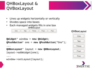 QHBoxLayout &
QVBoxLayout
• Lines up widgets horizontally or vertically
• Divides space into boxes
• Each managed widgets ﬁlls in one box
QWidget* window = new QWidget;
QPushButton* one = new QPushButton("One");
...
QHBoxLayout* layout = new QHBoxLayout;
layout->addWidget(one);
...
window->setLayout(layout);
 