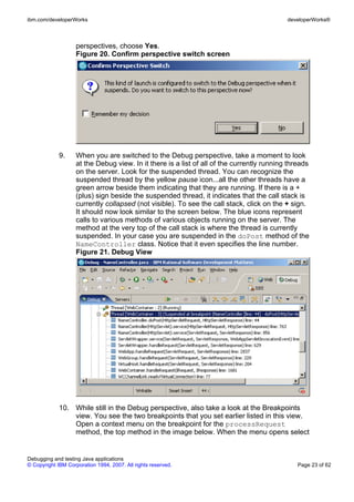ibm.com/developerWorks                                                                      developerWorks®



                    perspectives, choose Yes.
                    Figure 20. Confirm perspective switch screen




             9.     When you are switched to the Debug perspective, take a moment to look
                    at the Debug view. In it there is a list of all of the currently running threads
                    on the server. Look for the suspended thread. You can recognize the
                    suspended thread by the yellow pause icon...all the other threads have a
                    green arrow beside them indicating that they are running. If there is a +
                    (plus) sign beside the suspended thread, it indicates that the call stack is
                    currently collapsed (not visible). To see the call stack, click on the + sign.
                    It should now look similar to the screen below. The blue icons represent
                    calls to various methods of various objects running on the server. The
                    method at the very top of the call stack is where the thread is currently
                    suspended. In your case you are suspended in the doPost method of the
                    NameController class. Notice that it even specifies the line number.
                    Figure 21. Debug View




             10. While still in the Debug perspective, also take a look at the Breakpoints
                 view. You see the two breakpoints that you set earlier listed in this view.
                 Open a context menu on the breakpoint for the processRequest
                 method, the top method in the image below. When the menu opens select


Debugging and testing Java applications
© Copyright IBM Corporation 1994, 2007. All rights reserved.                                    Page 23 of 62
 