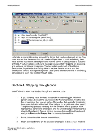 developerWorks®                                                                        ibm.com/developerWorks




      Let's take a moment to review some of the things that you have learned, so far. You
      have learned that the server has two modes of operation: normal and debug. You
      have learned how to set a breakpoint and run the server in debug mode to suspend
      a thread. You have also seen how to manage breakpoints by toggling on, disabling,
      and setting a conditional breakpoint. You have also used much of the Debug
      Perspective, in particular the Debug view to explore the stack trace, and the
      Breakpoints view to manage breakpoints. Let's spend a little more time in the Debug
      perspective to learn how to step through code.




      Section 4. Stepping through code
      Now it's time to learn how to step through and examine code.


            1.     If you currently have a thread suspended in the debugger, resume it
                   (green arrow). Look at the source code for NameController. You find the
                   two breakpoints that you set earlier. Remember that a regular breakpoint
                   is represented with a blue ball. What did you do to get these other icons?
                   You probably guessed correctly that the blue ball with a question mark
                   represents a conditional breakpoint and the white breakpoint represents a
                   disabled breakpoint. Open a context menu on the conditional breakpoint
                   and go to Breakpoint Properties.. to remove the condition.

            2.     In the properties view remove the condition.

            3.     Open a context menu on the disabled breakpoint in the doPost method


Debugging and testing Java applications
Page 26 of 62                                         © Copyright IBM Corporation 1994, 2007. All rights reserved.
 