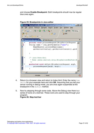 ibm.com/developerWorks                                                                 developerWorks®



                    and choose Enable Breakpoint. Both breakpoints should now be regular
                    blue ones again.



                    Figure 25. Breakpoints in Java editor




             4.     Return to a browser view and return to Index.html. Enter the name Sam
                    Smith for your example here and click OK. Assuming that you left your
                    server running in debug mode, you are once again suspended at the
                    breakpoint in the doPost method.

             5.     Now try stepping through some code. Above the Debug view there is a
                    series of icons on a tool bar. These icons are used to step through your
                    program.
                    Figure 26. Step tool bar




Debugging and testing Java applications
© Copyright IBM Corporation 1994, 2007. All rights reserved.                              Page 27 of 62
 