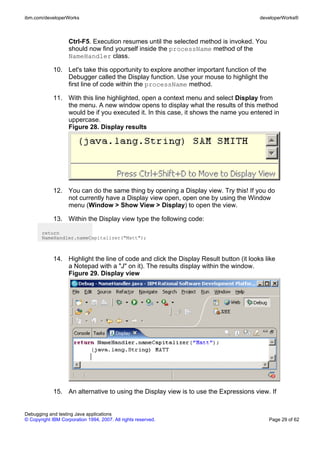 ibm.com/developerWorks                                                                  developerWorks®



                    Ctrl-F5. Execution resumes until the selected method is invoked. You
                    should now find yourself inside the processName method of the
                    NameHandler class.

             10. Let's take this opportunity to explore another important function of the
                 Debugger called the Display function. Use your mouse to highlight the
                 first line of code within the processName method.

             11. With this line highlighted, open a context menu and select Display from
                 the menu. A new window opens to display what the results of this method
                 would be if you executed it. In this case, it shows the name you entered in
                 uppercase.
                 Figure 28. Display results




             12. You can do the same thing by opening a Display view. Try this! If you do
                 not currently have a Display view open, open one by using the Window
                 menu (Window > Show View > Display) to open the view.

             13. Within the Display view type the following code:

       return
       NameHandler.nameCapitalizer("Matt");



             14. Highlight the line of code and click the Display Result button (it looks like
                 a Notepad with a "J" on it). The results display within the window.
                 Figure 29. Display view




             15. An alternative to using the Display view is to use the Expressions view. If


Debugging and testing Java applications
© Copyright IBM Corporation 1994, 2007. All rights reserved.                                Page 29 of 62
 