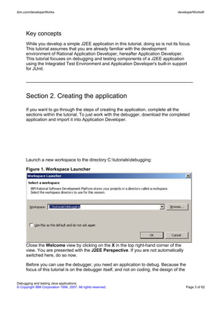 ibm.com/developerWorks                                                                 developerWorks®




      Key concepts
      While you develop a simple J2EE application in this tutorial, doing so is not its focus.
      This tutorial assumes that you are already familiar with the development
      environment of Rational Application Developer, hereafter Application Developer.
      This tutorial focuses on debugging and testing components of a J2EE application
      using the Integrated Test Environment and Application Developer's built-in support
      for JUnit.




      Section 2. Creating the application
      If you want to go through the steps of creating the application, complete all the
      sections within the tutorial. To just work with the debugger, download the completed
      application and import it into Application Developer.




      Launch a new workspace to the directory C:tutorialsdebugging:

      Figure 1. Workspace Launcher




      Close the Welcome view by clicking on the X in the top right-hand corner of the
      view. You are presented with the J2EE Perspective. If you are not automatically
      switched here, do so now.

      Before you can use the debugger, you need an application to debug. Because the
      focus of this tutorial is on the debugger itself, and not on coding, the design of the


Debugging and testing Java applications
© Copyright IBM Corporation 1994, 2007. All rights reserved.                                   Page 3 of 62
 