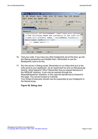 ibm.com/developerWorks                                                                developerWorks®




             16. Test your code. If you have any other breakpoints set at this time, go into
                 the Debug perspective and disable them. Remember to use the
                 Breakpoints view to do this.

             17. Run the server in Debug mode. Remember to run Index.html as it is the
                 entry point to your application. As an experiment try and run NameList.jsp
                 directly. What happens? Why? Remember that you placed NameList in
                 the WEB-INF directory. It can only be reached through the
                 RequestDispatcher; therefore, in this case the Servlet has to forward to
                 this page. You cannot browse to it directly.
                 Your thread of execution should now be suspended at your breakpoint in
                 the NameList.jsp.

                    Figure 38. Debug view




Debugging and testing Java applications
© Copyright IBM Corporation 1994, 2007. All rights reserved.                             Page 41 of 62
 