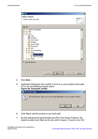 developerWorks®                                                                            ibm.com/developerWorks




            4.     Click Next.

            5.     Application Developer then verifies if JUnit is on your projects class path.
                   If it is not, the following window opens:
                   Figure 48. Classpath verifier




            6.     Click Yes to add the junit.jar to you build path.

            7.     By first selecting the NameHandler.java file in the Project Explorer, the
                   wizard is pretty much filled out for you when it opens. If yours is not, fill in


Debugging and testing Java applications
Page 52 of 62                                             © Copyright IBM Corporation 1994, 2007. All rights reserved.
 