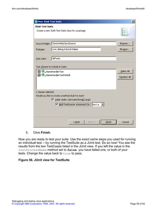 ibm.com/developerWorks                                                              developerWorks®




             5.     Click Finish.

      Now you are ready to test your suite. Use the exact same steps you used for running
      an individual test -- by running the TestSuite as a JUnit test. Do so now! You see the
      results from the two TestCases listed in the JUnit view. If you left the value in the
      testProcessName method set to false you have failed one, or both of your
      tests. Change the value back to true to pass.

      Figure 56. JUnit view for TestSuite




Debugging and testing Java applications
© Copyright IBM Corporation 1994, 2007. All rights reserved.                            Page 59 of 62
 